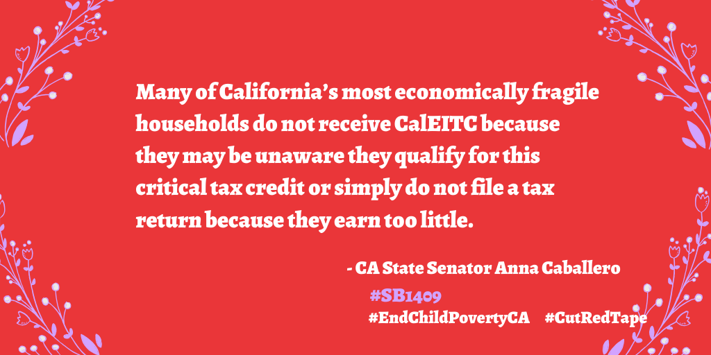 End Child Poverty California Senate Bill 1409 quote from Senator Anna Caballero: Many of California’s most economically fragile households do not receive CalEITC because they may be unaware they qualify for this critical tax credit or simply do not file a tax return because they earn too little.