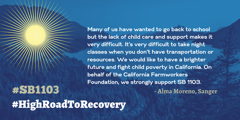 End Child Poverty California Senate Bill 1103 quote from Alma Moreno of Sanger: Many of us have wanted to go back to school but the lack of child care and support makes it very difficult. It’s very difficult to take night classes when you don’t have transportation or resources. We would like to have a brighter future and fight child poverty in California. On behalf of the California Farmworkers Foundation, we strongly support SB 1103.